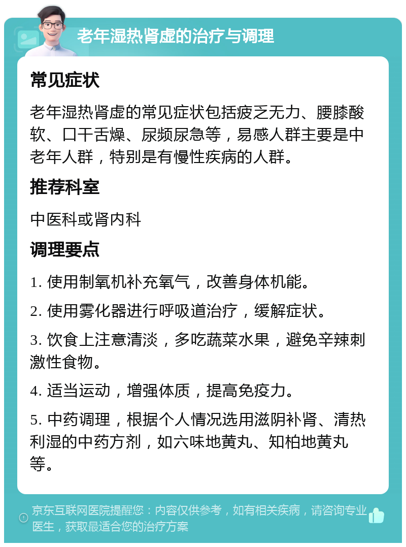 老年湿热肾虚的治疗与调理 常见症状 老年湿热肾虚的常见症状包括疲乏无力、腰膝酸软、口干舌燥、尿频尿急等，易感人群主要是中老年人群，特别是有慢性疾病的人群。 推荐科室 中医科或肾内科 调理要点 1. 使用制氧机补充氧气，改善身体机能。 2. 使用雾化器进行呼吸道治疗，缓解症状。 3. 饮食上注意清淡，多吃蔬菜水果，避免辛辣刺激性食物。 4. 适当运动，增强体质，提高免疫力。 5. 中药调理，根据个人情况选用滋阴补肾、清热利湿的中药方剂，如六味地黄丸、知柏地黄丸等。