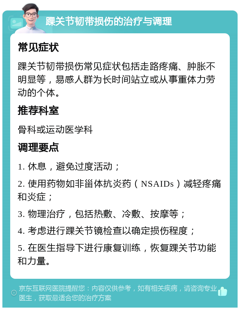 踝关节韧带损伤的治疗与调理 常见症状 踝关节韧带损伤常见症状包括走路疼痛、肿胀不明显等，易感人群为长时间站立或从事重体力劳动的个体。 推荐科室 骨科或运动医学科 调理要点 1. 休息，避免过度活动； 2. 使用药物如非甾体抗炎药（NSAIDs）减轻疼痛和炎症； 3. 物理治疗，包括热敷、冷敷、按摩等； 4. 考虑进行踝关节镜检查以确定损伤程度； 5. 在医生指导下进行康复训练，恢复踝关节功能和力量。