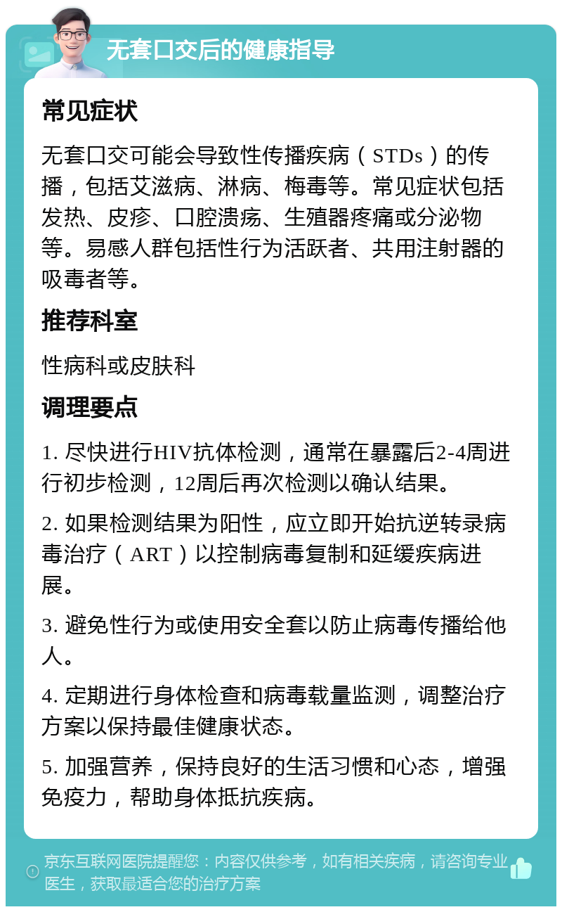 无套口交后的健康指导 常见症状 无套口交可能会导致性传播疾病（STDs）的传播，包括艾滋病、淋病、梅毒等。常见症状包括发热、皮疹、口腔溃疡、生殖器疼痛或分泌物等。易感人群包括性行为活跃者、共用注射器的吸毒者等。 推荐科室 性病科或皮肤科 调理要点 1. 尽快进行HIV抗体检测，通常在暴露后2-4周进行初步检测，12周后再次检测以确认结果。 2. 如果检测结果为阳性，应立即开始抗逆转录病毒治疗（ART）以控制病毒复制和延缓疾病进展。 3. 避免性行为或使用安全套以防止病毒传播给他人。 4. 定期进行身体检查和病毒载量监测，调整治疗方案以保持最佳健康状态。 5. 加强营养，保持良好的生活习惯和心态，增强免疫力，帮助身体抵抗疾病。