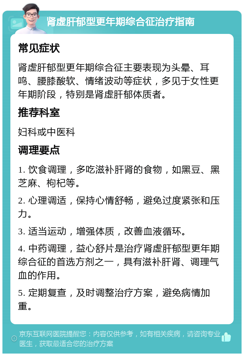 肾虚肝郁型更年期综合征治疗指南 常见症状 肾虚肝郁型更年期综合征主要表现为头晕、耳鸣、腰膝酸软、情绪波动等症状，多见于女性更年期阶段，特别是肾虚肝郁体质者。 推荐科室 妇科或中医科 调理要点 1. 饮食调理，多吃滋补肝肾的食物，如黑豆、黑芝麻、枸杞等。 2. 心理调适，保持心情舒畅，避免过度紧张和压力。 3. 适当运动，增强体质，改善血液循环。 4. 中药调理，益心舒片是治疗肾虚肝郁型更年期综合征的首选方剂之一，具有滋补肝肾、调理气血的作用。 5. 定期复查，及时调整治疗方案，避免病情加重。