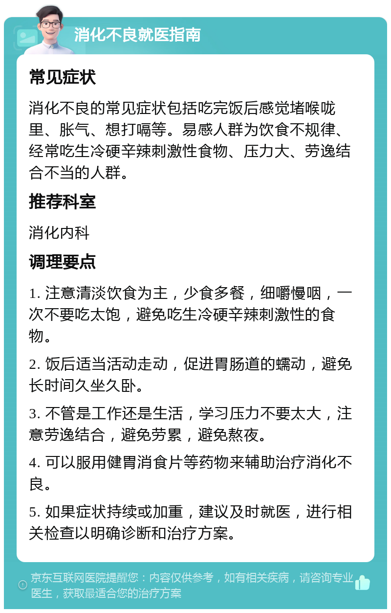 消化不良就医指南 常见症状 消化不良的常见症状包括吃完饭后感觉堵喉咙里、胀气、想打嗝等。易感人群为饮食不规律、经常吃生冷硬辛辣刺激性食物、压力大、劳逸结合不当的人群。 推荐科室 消化内科 调理要点 1. 注意清淡饮食为主，少食多餐，细嚼慢咽，一次不要吃太饱，避免吃生冷硬辛辣刺激性的食物。 2. 饭后适当活动走动，促进胃肠道的蠕动，避免长时间久坐久卧。 3. 不管是工作还是生活，学习压力不要太大，注意劳逸结合，避免劳累，避免熬夜。 4. 可以服用健胃消食片等药物来辅助治疗消化不良。 5. 如果症状持续或加重，建议及时就医，进行相关检查以明确诊断和治疗方案。