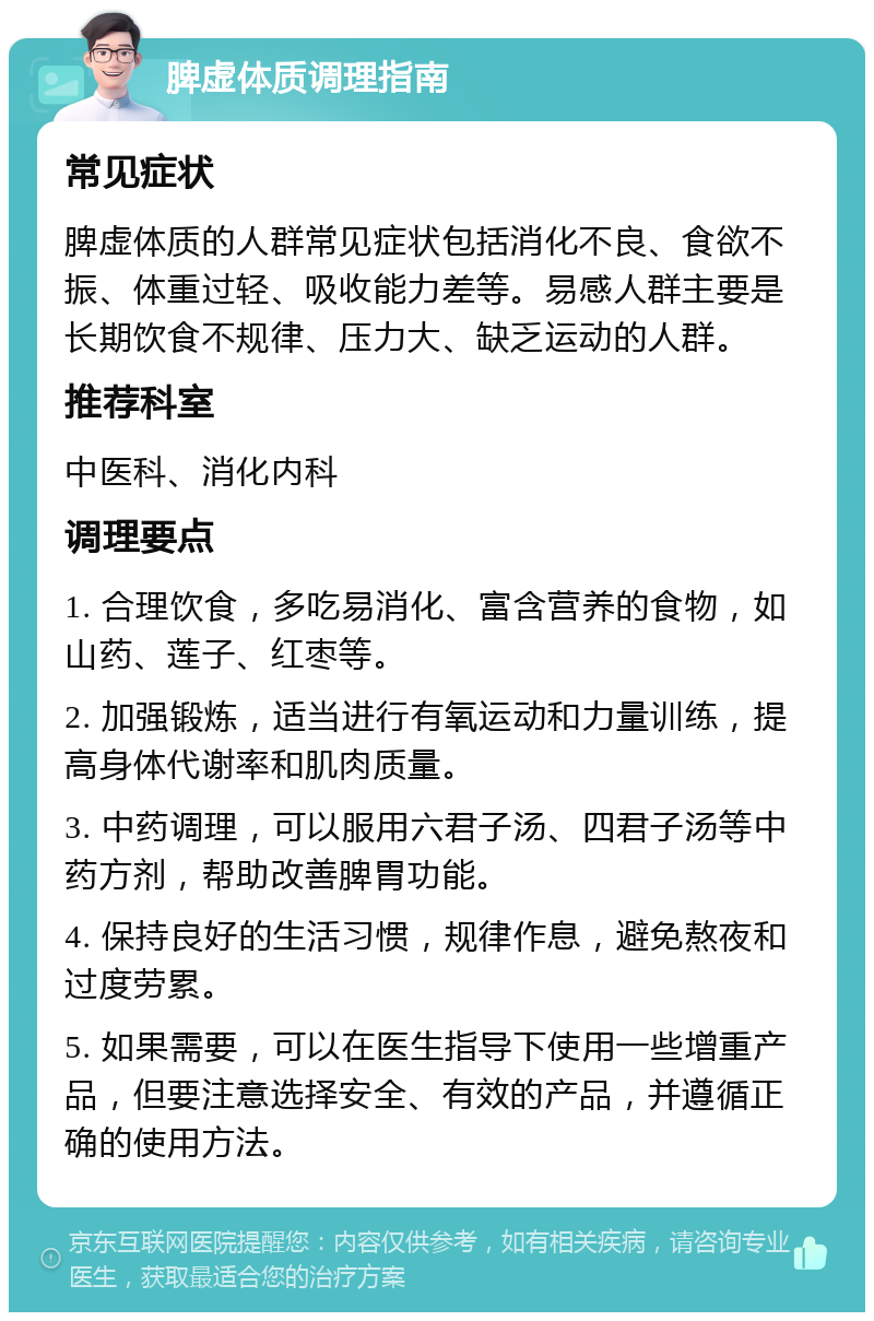 脾虚体质调理指南 常见症状 脾虚体质的人群常见症状包括消化不良、食欲不振、体重过轻、吸收能力差等。易感人群主要是长期饮食不规律、压力大、缺乏运动的人群。 推荐科室 中医科、消化内科 调理要点 1. 合理饮食，多吃易消化、富含营养的食物，如山药、莲子、红枣等。 2. 加强锻炼，适当进行有氧运动和力量训练，提高身体代谢率和肌肉质量。 3. 中药调理，可以服用六君子汤、四君子汤等中药方剂，帮助改善脾胃功能。 4. 保持良好的生活习惯，规律作息，避免熬夜和过度劳累。 5. 如果需要，可以在医生指导下使用一些增重产品，但要注意选择安全、有效的产品，并遵循正确的使用方法。