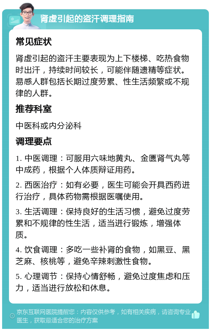 肾虚引起的盗汗调理指南 常见症状 肾虚引起的盗汗主要表现为上下楼梯、吃热食物时出汗，持续时间较长，可能伴随遗精等症状。易感人群包括长期过度劳累、性生活频繁或不规律的人群。 推荐科室 中医科或内分泌科 调理要点 1. 中医调理：可服用六味地黄丸、金匮肾气丸等中成药，根据个人体质辩证用药。 2. 西医治疗：如有必要，医生可能会开具西药进行治疗，具体药物需根据医嘱使用。 3. 生活调理：保持良好的生活习惯，避免过度劳累和不规律的性生活，适当进行锻炼，增强体质。 4. 饮食调理：多吃一些补肾的食物，如黑豆、黑芝麻、核桃等，避免辛辣刺激性食物。 5. 心理调节：保持心情舒畅，避免过度焦虑和压力，适当进行放松和休息。