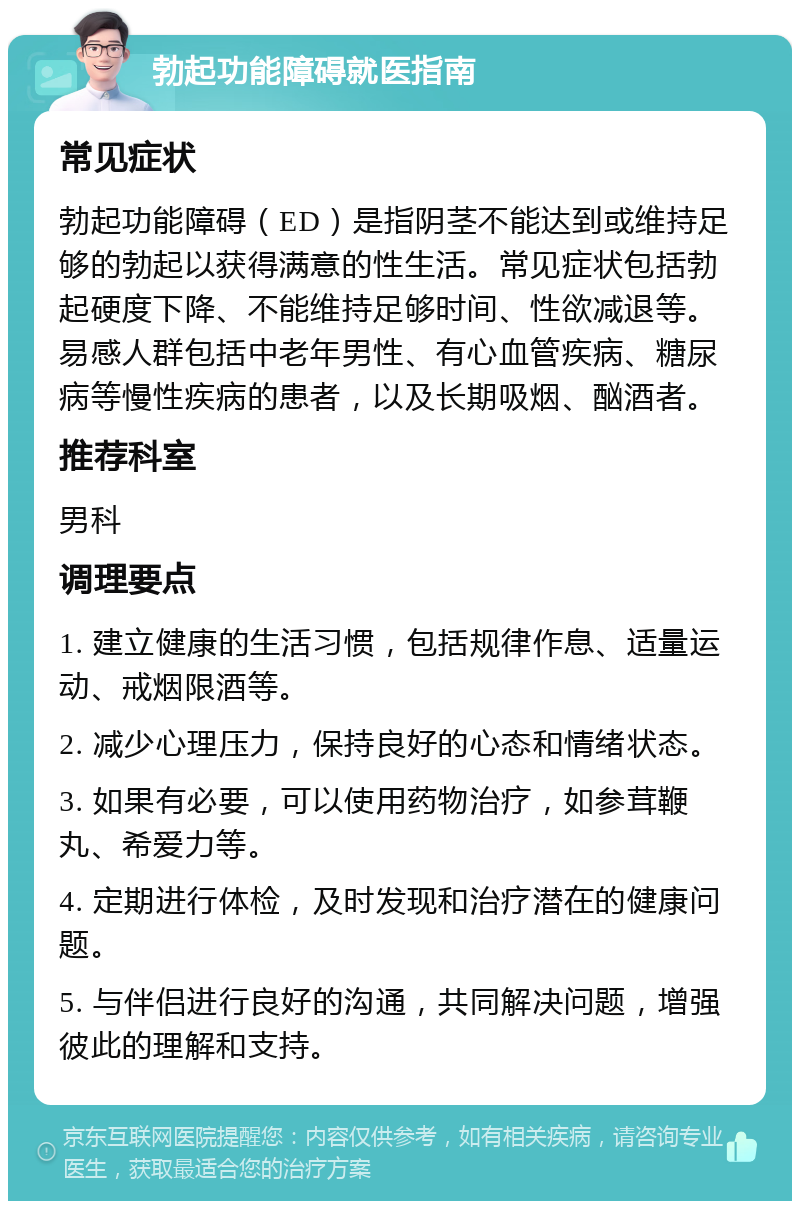 勃起功能障碍就医指南 常见症状 勃起功能障碍（ED）是指阴茎不能达到或维持足够的勃起以获得满意的性生活。常见症状包括勃起硬度下降、不能维持足够时间、性欲减退等。易感人群包括中老年男性、有心血管疾病、糖尿病等慢性疾病的患者，以及长期吸烟、酗酒者。 推荐科室 男科 调理要点 1. 建立健康的生活习惯，包括规律作息、适量运动、戒烟限酒等。 2. 减少心理压力，保持良好的心态和情绪状态。 3. 如果有必要，可以使用药物治疗，如参茸鞭丸、希爱力等。 4. 定期进行体检，及时发现和治疗潜在的健康问题。 5. 与伴侣进行良好的沟通，共同解决问题，增强彼此的理解和支持。