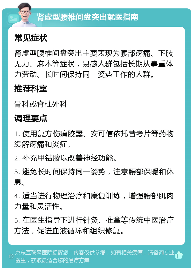 肾虚型腰椎间盘突出就医指南 常见症状 肾虚型腰椎间盘突出主要表现为腰部疼痛、下肢无力、麻木等症状，易感人群包括长期从事重体力劳动、长时间保持同一姿势工作的人群。 推荐科室 骨科或脊柱外科 调理要点 1. 使用复方伤痛胶囊、安可信依托昔考片等药物缓解疼痛和炎症。 2. 补充甲钴胺以改善神经功能。 3. 避免长时间保持同一姿势，注意腰部保暖和休息。 4. 适当进行物理治疗和康复训练，增强腰部肌肉力量和灵活性。 5. 在医生指导下进行针灸、推拿等传统中医治疗方法，促进血液循环和组织修复。