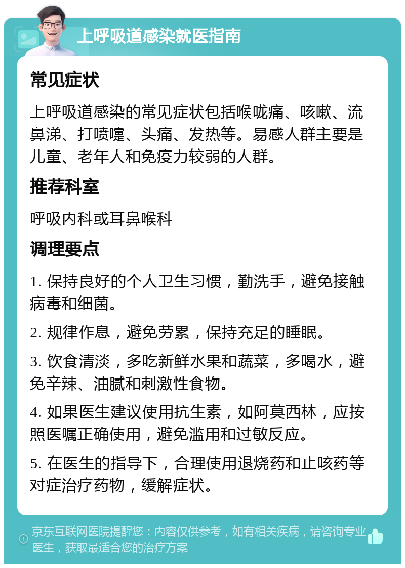 上呼吸道感染就医指南 常见症状 上呼吸道感染的常见症状包括喉咙痛、咳嗽、流鼻涕、打喷嚏、头痛、发热等。易感人群主要是儿童、老年人和免疫力较弱的人群。 推荐科室 呼吸内科或耳鼻喉科 调理要点 1. 保持良好的个人卫生习惯，勤洗手，避免接触病毒和细菌。 2. 规律作息，避免劳累，保持充足的睡眠。 3. 饮食清淡，多吃新鲜水果和蔬菜，多喝水，避免辛辣、油腻和刺激性食物。 4. 如果医生建议使用抗生素，如阿莫西林，应按照医嘱正确使用，避免滥用和过敏反应。 5. 在医生的指导下，合理使用退烧药和止咳药等对症治疗药物，缓解症状。