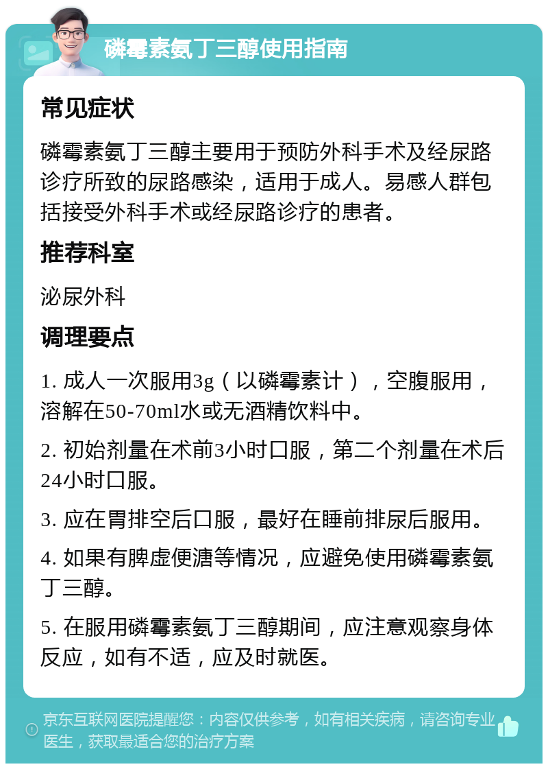 磷霉素氨丁三醇使用指南 常见症状 磷霉素氨丁三醇主要用于预防外科手术及经尿路诊疗所致的尿路感染，适用于成人。易感人群包括接受外科手术或经尿路诊疗的患者。 推荐科室 泌尿外科 调理要点 1. 成人一次服用3g（以磷霉素计），空腹服用，溶解在50-70ml水或无酒精饮料中。 2. 初始剂量在术前3小时口服，第二个剂量在术后24小时口服。 3. 应在胃排空后口服，最好在睡前排尿后服用。 4. 如果有脾虚便溏等情况，应避免使用磷霉素氨丁三醇。 5. 在服用磷霉素氨丁三醇期间，应注意观察身体反应，如有不适，应及时就医。