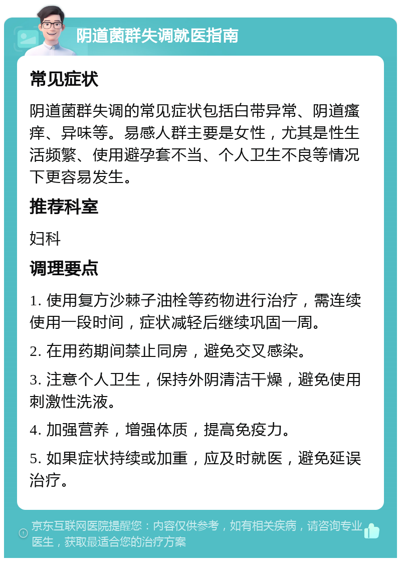 阴道菌群失调就医指南 常见症状 阴道菌群失调的常见症状包括白带异常、阴道瘙痒、异味等。易感人群主要是女性，尤其是性生活频繁、使用避孕套不当、个人卫生不良等情况下更容易发生。 推荐科室 妇科 调理要点 1. 使用复方沙棘子油栓等药物进行治疗，需连续使用一段时间，症状减轻后继续巩固一周。 2. 在用药期间禁止同房，避免交叉感染。 3. 注意个人卫生，保持外阴清洁干燥，避免使用刺激性洗液。 4. 加强营养，增强体质，提高免疫力。 5. 如果症状持续或加重，应及时就医，避免延误治疗。