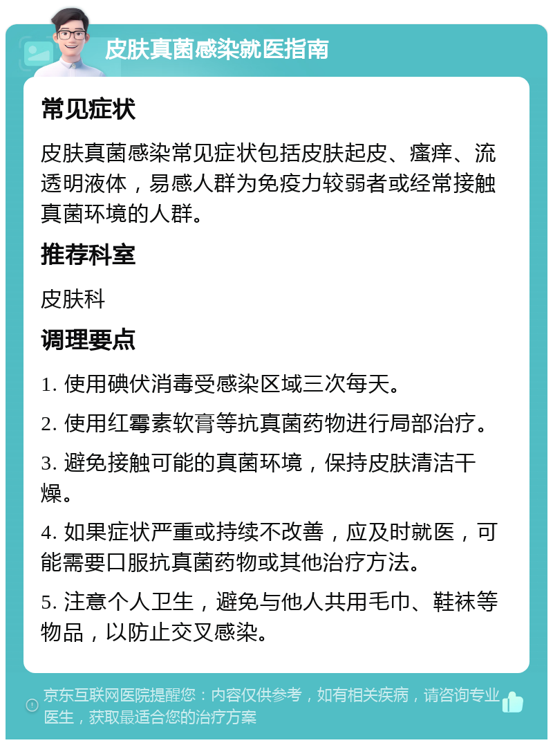 皮肤真菌感染就医指南 常见症状 皮肤真菌感染常见症状包括皮肤起皮、瘙痒、流透明液体，易感人群为免疫力较弱者或经常接触真菌环境的人群。 推荐科室 皮肤科 调理要点 1. 使用碘伏消毒受感染区域三次每天。 2. 使用红霉素软膏等抗真菌药物进行局部治疗。 3. 避免接触可能的真菌环境，保持皮肤清洁干燥。 4. 如果症状严重或持续不改善，应及时就医，可能需要口服抗真菌药物或其他治疗方法。 5. 注意个人卫生，避免与他人共用毛巾、鞋袜等物品，以防止交叉感染。