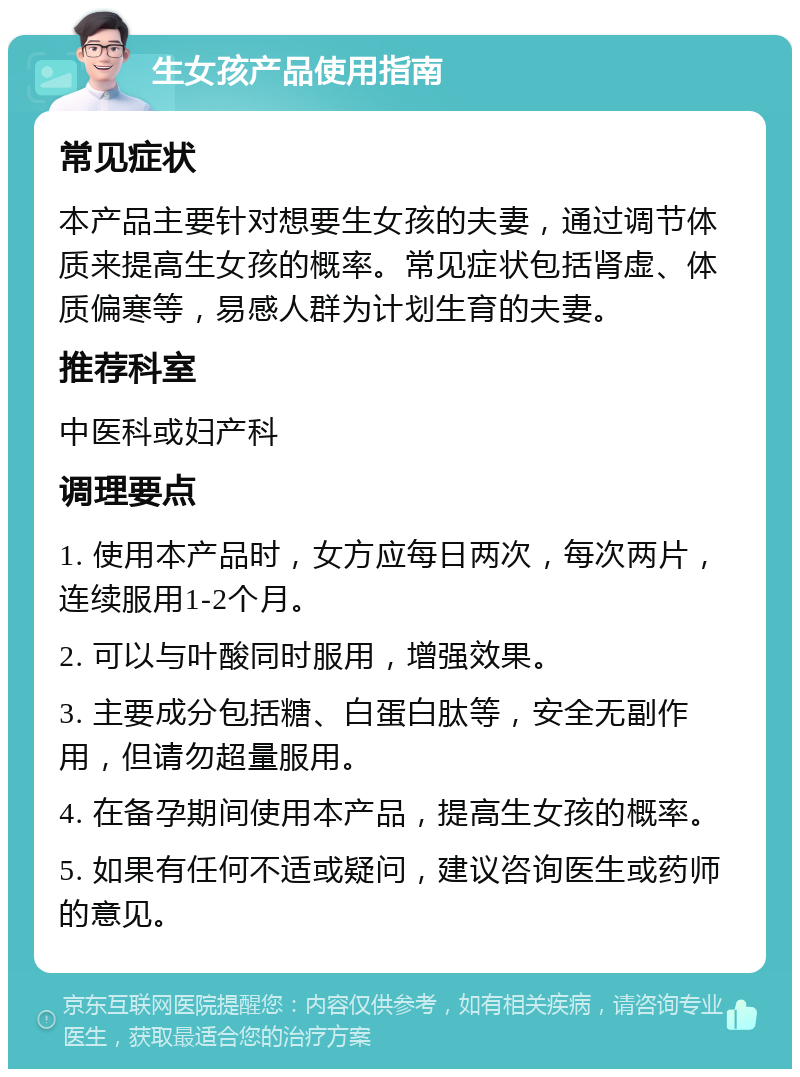 生女孩产品使用指南 常见症状 本产品主要针对想要生女孩的夫妻，通过调节体质来提高生女孩的概率。常见症状包括肾虚、体质偏寒等，易感人群为计划生育的夫妻。 推荐科室 中医科或妇产科 调理要点 1. 使用本产品时，女方应每日两次，每次两片，连续服用1-2个月。 2. 可以与叶酸同时服用，增强效果。 3. 主要成分包括糖、白蛋白肽等，安全无副作用，但请勿超量服用。 4. 在备孕期间使用本产品，提高生女孩的概率。 5. 如果有任何不适或疑问，建议咨询医生或药师的意见。