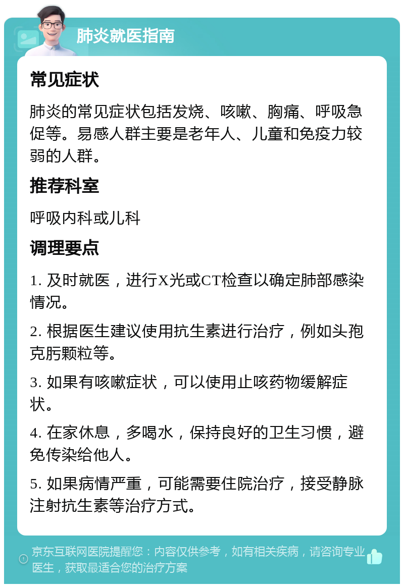 肺炎就医指南 常见症状 肺炎的常见症状包括发烧、咳嗽、胸痛、呼吸急促等。易感人群主要是老年人、儿童和免疫力较弱的人群。 推荐科室 呼吸内科或儿科 调理要点 1. 及时就医，进行X光或CT检查以确定肺部感染情况。 2. 根据医生建议使用抗生素进行治疗，例如头孢克肟颗粒等。 3. 如果有咳嗽症状，可以使用止咳药物缓解症状。 4. 在家休息，多喝水，保持良好的卫生习惯，避免传染给他人。 5. 如果病情严重，可能需要住院治疗，接受静脉注射抗生素等治疗方式。