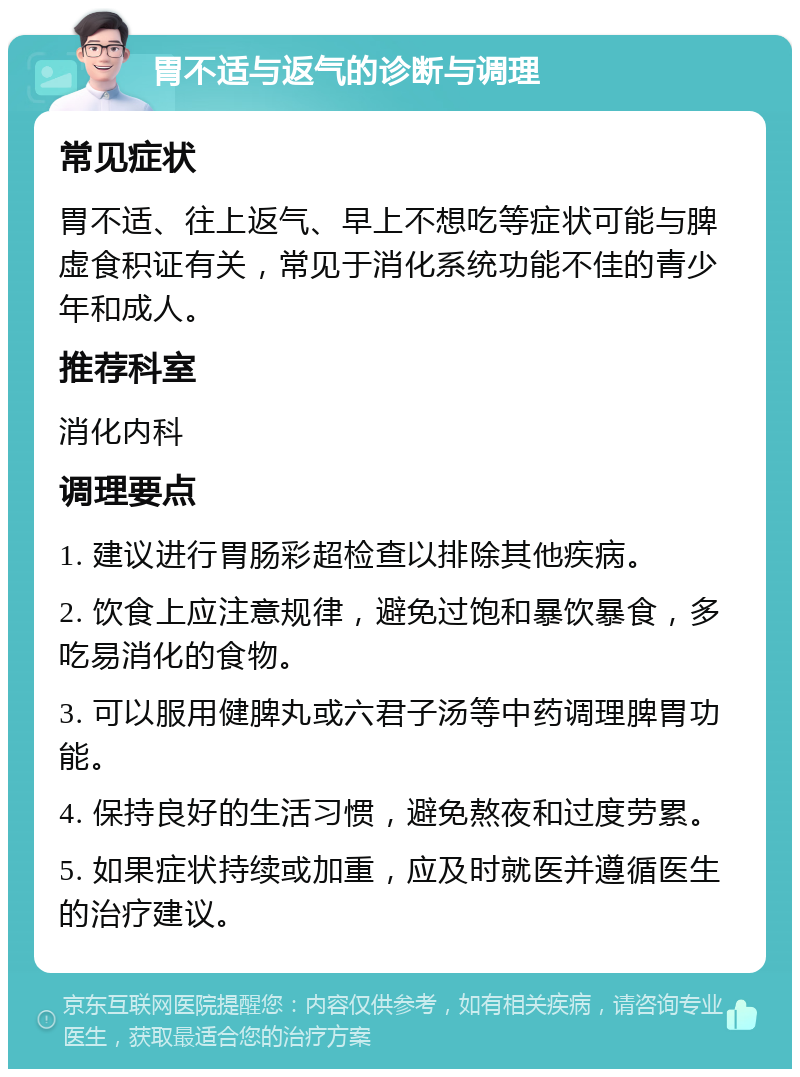 胃不适与返气的诊断与调理 常见症状 胃不适、往上返气、早上不想吃等症状可能与脾虚食积证有关，常见于消化系统功能不佳的青少年和成人。 推荐科室 消化内科 调理要点 1. 建议进行胃肠彩超检查以排除其他疾病。 2. 饮食上应注意规律，避免过饱和暴饮暴食，多吃易消化的食物。 3. 可以服用健脾丸或六君子汤等中药调理脾胃功能。 4. 保持良好的生活习惯，避免熬夜和过度劳累。 5. 如果症状持续或加重，应及时就医并遵循医生的治疗建议。