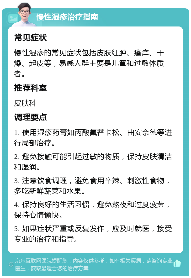 慢性湿疹治疗指南 常见症状 慢性湿疹的常见症状包括皮肤红肿、瘙痒、干燥、起皮等，易感人群主要是儿童和过敏体质者。 推荐科室 皮肤科 调理要点 1. 使用湿疹药膏如丙酸氟替卡松、曲安奈德等进行局部治疗。 2. 避免接触可能引起过敏的物质，保持皮肤清洁和湿润。 3. 注意饮食调理，避免食用辛辣、刺激性食物，多吃新鲜蔬菜和水果。 4. 保持良好的生活习惯，避免熬夜和过度疲劳，保持心情愉快。 5. 如果症状严重或反复发作，应及时就医，接受专业的治疗和指导。