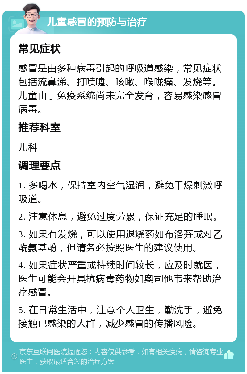 儿童感冒的预防与治疗 常见症状 感冒是由多种病毒引起的呼吸道感染，常见症状包括流鼻涕、打喷嚏、咳嗽、喉咙痛、发烧等。儿童由于免疫系统尚未完全发育，容易感染感冒病毒。 推荐科室 儿科 调理要点 1. 多喝水，保持室内空气湿润，避免干燥刺激呼吸道。 2. 注意休息，避免过度劳累，保证充足的睡眠。 3. 如果有发烧，可以使用退烧药如布洛芬或对乙酰氨基酚，但请务必按照医生的建议使用。 4. 如果症状严重或持续时间较长，应及时就医，医生可能会开具抗病毒药物如奥司他韦来帮助治疗感冒。 5. 在日常生活中，注意个人卫生，勤洗手，避免接触已感染的人群，减少感冒的传播风险。