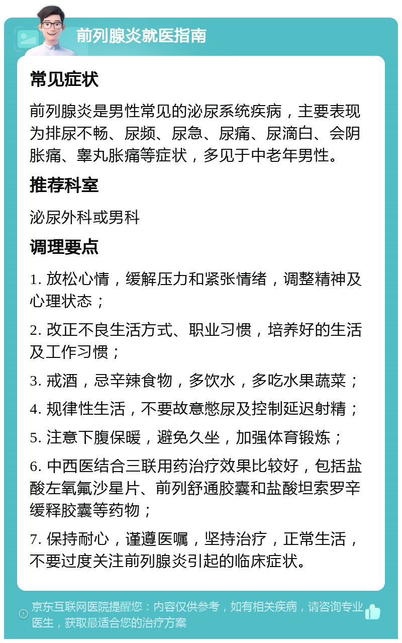 前列腺炎就医指南 常见症状 前列腺炎是男性常见的泌尿系统疾病，主要表现为排尿不畅、尿频、尿急、尿痛、尿滴白、会阴胀痛、睾丸胀痛等症状，多见于中老年男性。 推荐科室 泌尿外科或男科 调理要点 1. 放松心情，缓解压力和紧张情绪，调整精神及心理状态； 2. 改正不良生活方式、职业习惯，培养好的生活及工作习惯； 3. 戒酒，忌辛辣食物，多饮水，多吃水果蔬菜； 4. 规律性生活，不要故意憋尿及控制延迟射精； 5. 注意下腹保暖，避免久坐，加强体育锻炼； 6. 中西医结合三联用药治疗效果比较好，包括盐酸左氧氟沙星片、前列舒通胶囊和盐酸坦索罗辛缓释胶囊等药物； 7. 保持耐心，谨遵医嘱，坚持治疗，正常生活，不要过度关注前列腺炎引起的临床症状。