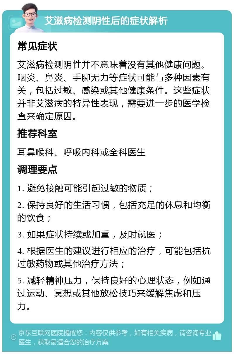 艾滋病检测阴性后的症状解析 常见症状 艾滋病检测阴性并不意味着没有其他健康问题。咽炎、鼻炎、手脚无力等症状可能与多种因素有关，包括过敏、感染或其他健康条件。这些症状并非艾滋病的特异性表现，需要进一步的医学检查来确定原因。 推荐科室 耳鼻喉科、呼吸内科或全科医生 调理要点 1. 避免接触可能引起过敏的物质； 2. 保持良好的生活习惯，包括充足的休息和均衡的饮食； 3. 如果症状持续或加重，及时就医； 4. 根据医生的建议进行相应的治疗，可能包括抗过敏药物或其他治疗方法； 5. 减轻精神压力，保持良好的心理状态，例如通过运动、冥想或其他放松技巧来缓解焦虑和压力。