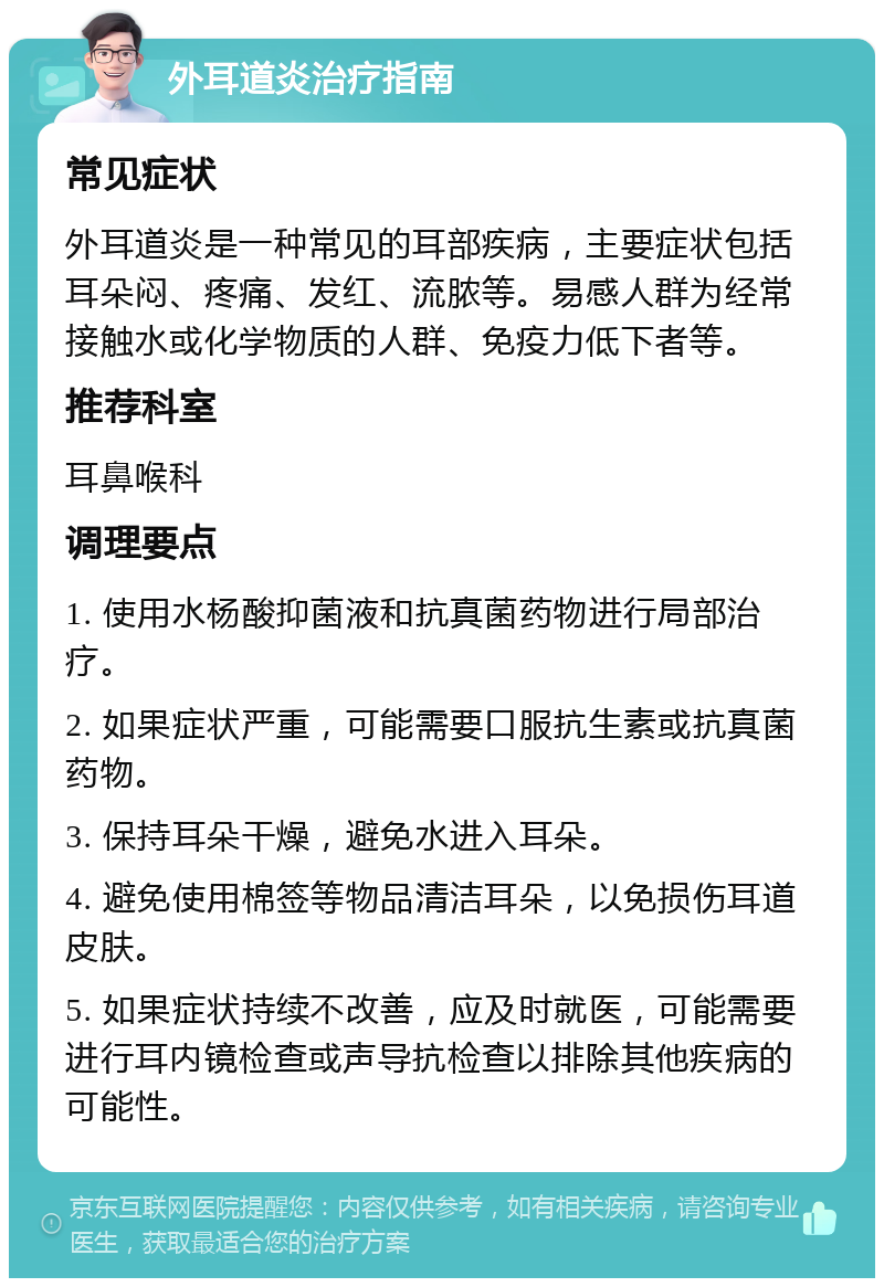 外耳道炎治疗指南 常见症状 外耳道炎是一种常见的耳部疾病，主要症状包括耳朵闷、疼痛、发红、流脓等。易感人群为经常接触水或化学物质的人群、免疫力低下者等。 推荐科室 耳鼻喉科 调理要点 1. 使用水杨酸抑菌液和抗真菌药物进行局部治疗。 2. 如果症状严重，可能需要口服抗生素或抗真菌药物。 3. 保持耳朵干燥，避免水进入耳朵。 4. 避免使用棉签等物品清洁耳朵，以免损伤耳道皮肤。 5. 如果症状持续不改善，应及时就医，可能需要进行耳内镜检查或声导抗检查以排除其他疾病的可能性。