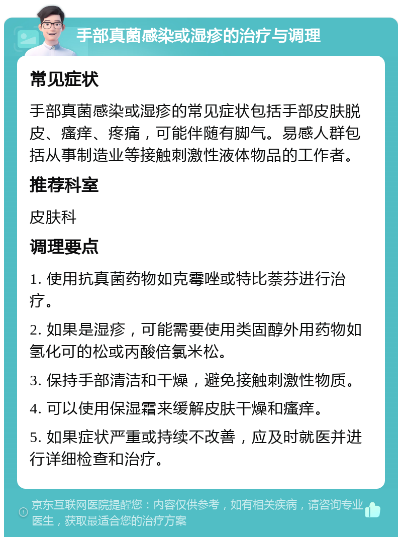 手部真菌感染或湿疹的治疗与调理 常见症状 手部真菌感染或湿疹的常见症状包括手部皮肤脱皮、瘙痒、疼痛，可能伴随有脚气。易感人群包括从事制造业等接触刺激性液体物品的工作者。 推荐科室 皮肤科 调理要点 1. 使用抗真菌药物如克霉唑或特比萘芬进行治疗。 2. 如果是湿疹，可能需要使用类固醇外用药物如氢化可的松或丙酸倍氯米松。 3. 保持手部清洁和干燥，避免接触刺激性物质。 4. 可以使用保湿霜来缓解皮肤干燥和瘙痒。 5. 如果症状严重或持续不改善，应及时就医并进行详细检查和治疗。