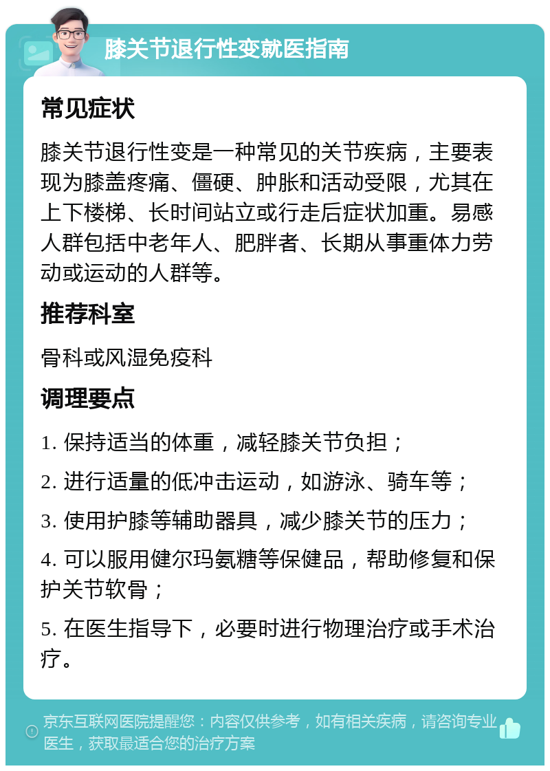 膝关节退行性变就医指南 常见症状 膝关节退行性变是一种常见的关节疾病，主要表现为膝盖疼痛、僵硬、肿胀和活动受限，尤其在上下楼梯、长时间站立或行走后症状加重。易感人群包括中老年人、肥胖者、长期从事重体力劳动或运动的人群等。 推荐科室 骨科或风湿免疫科 调理要点 1. 保持适当的体重，减轻膝关节负担； 2. 进行适量的低冲击运动，如游泳、骑车等； 3. 使用护膝等辅助器具，减少膝关节的压力； 4. 可以服用健尔玛氨糖等保健品，帮助修复和保护关节软骨； 5. 在医生指导下，必要时进行物理治疗或手术治疗。