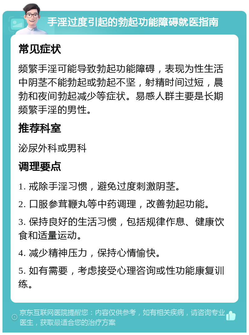 手淫过度引起的勃起功能障碍就医指南 常见症状 频繁手淫可能导致勃起功能障碍，表现为性生活中阴茎不能勃起或勃起不坚，射精时间过短，晨勃和夜间勃起减少等症状。易感人群主要是长期频繁手淫的男性。 推荐科室 泌尿外科或男科 调理要点 1. 戒除手淫习惯，避免过度刺激阴茎。 2. 口服参茸鞭丸等中药调理，改善勃起功能。 3. 保持良好的生活习惯，包括规律作息、健康饮食和适量运动。 4. 减少精神压力，保持心情愉快。 5. 如有需要，考虑接受心理咨询或性功能康复训练。