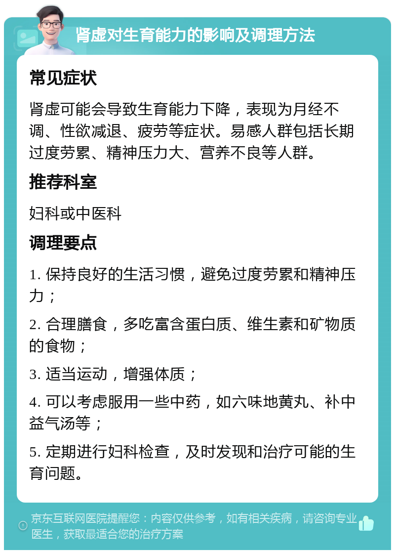 肾虚对生育能力的影响及调理方法 常见症状 肾虚可能会导致生育能力下降，表现为月经不调、性欲减退、疲劳等症状。易感人群包括长期过度劳累、精神压力大、营养不良等人群。 推荐科室 妇科或中医科 调理要点 1. 保持良好的生活习惯，避免过度劳累和精神压力； 2. 合理膳食，多吃富含蛋白质、维生素和矿物质的食物； 3. 适当运动，增强体质； 4. 可以考虑服用一些中药，如六味地黄丸、补中益气汤等； 5. 定期进行妇科检查，及时发现和治疗可能的生育问题。