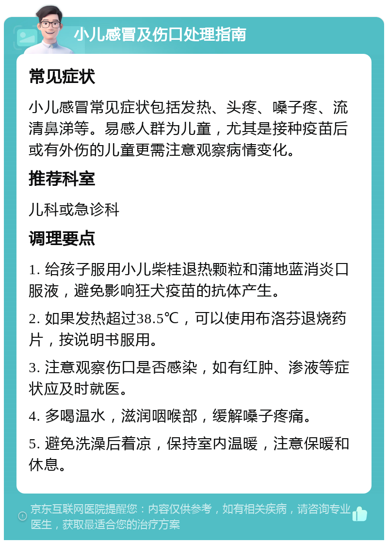 小儿感冒及伤口处理指南 常见症状 小儿感冒常见症状包括发热、头疼、嗓子疼、流清鼻涕等。易感人群为儿童，尤其是接种疫苗后或有外伤的儿童更需注意观察病情变化。 推荐科室 儿科或急诊科 调理要点 1. 给孩子服用小儿柴桂退热颗粒和蒲地蓝消炎口服液，避免影响狂犬疫苗的抗体产生。 2. 如果发热超过38.5℃，可以使用布洛芬退烧药片，按说明书服用。 3. 注意观察伤口是否感染，如有红肿、渗液等症状应及时就医。 4. 多喝温水，滋润咽喉部，缓解嗓子疼痛。 5. 避免洗澡后着凉，保持室内温暖，注意保暖和休息。