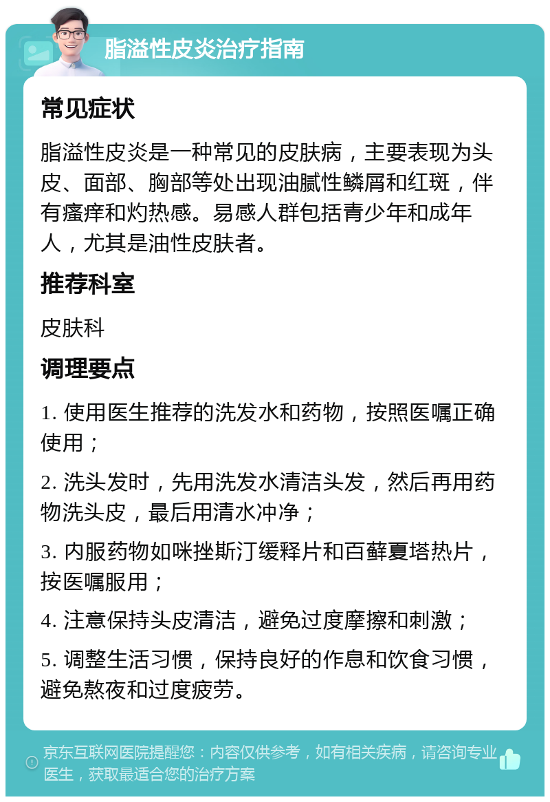 脂溢性皮炎治疗指南 常见症状 脂溢性皮炎是一种常见的皮肤病，主要表现为头皮、面部、胸部等处出现油腻性鳞屑和红斑，伴有瘙痒和灼热感。易感人群包括青少年和成年人，尤其是油性皮肤者。 推荐科室 皮肤科 调理要点 1. 使用医生推荐的洗发水和药物，按照医嘱正确使用； 2. 洗头发时，先用洗发水清洁头发，然后再用药物洗头皮，最后用清水冲净； 3. 内服药物如咪挫斯汀缓释片和百藓夏塔热片，按医嘱服用； 4. 注意保持头皮清洁，避免过度摩擦和刺激； 5. 调整生活习惯，保持良好的作息和饮食习惯，避免熬夜和过度疲劳。