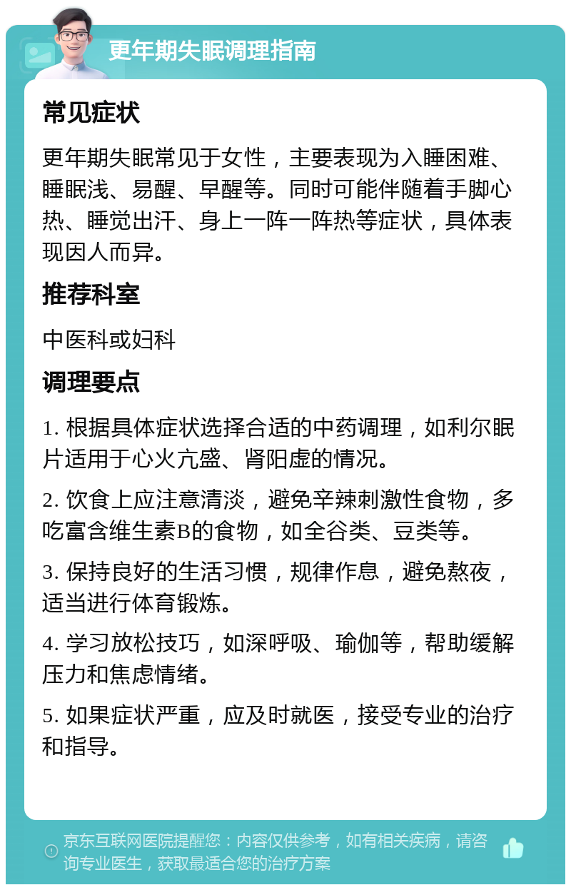 更年期失眠调理指南 常见症状 更年期失眠常见于女性，主要表现为入睡困难、睡眠浅、易醒、早醒等。同时可能伴随着手脚心热、睡觉出汗、身上一阵一阵热等症状，具体表现因人而异。 推荐科室 中医科或妇科 调理要点 1. 根据具体症状选择合适的中药调理，如利尔眠片适用于心火亢盛、肾阳虚的情况。 2. 饮食上应注意清淡，避免辛辣刺激性食物，多吃富含维生素B的食物，如全谷类、豆类等。 3. 保持良好的生活习惯，规律作息，避免熬夜，适当进行体育锻炼。 4. 学习放松技巧，如深呼吸、瑜伽等，帮助缓解压力和焦虑情绪。 5. 如果症状严重，应及时就医，接受专业的治疗和指导。