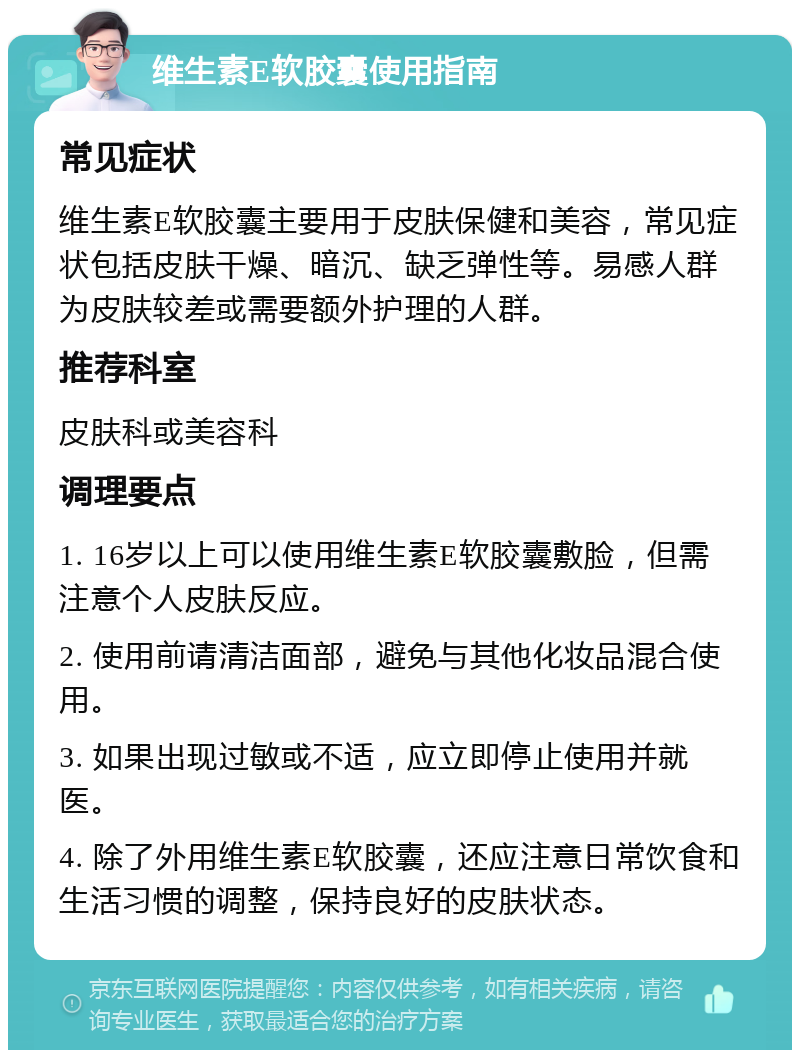 维生素E软胶囊使用指南 常见症状 维生素E软胶囊主要用于皮肤保健和美容，常见症状包括皮肤干燥、暗沉、缺乏弹性等。易感人群为皮肤较差或需要额外护理的人群。 推荐科室 皮肤科或美容科 调理要点 1. 16岁以上可以使用维生素E软胶囊敷脸，但需注意个人皮肤反应。 2. 使用前请清洁面部，避免与其他化妆品混合使用。 3. 如果出现过敏或不适，应立即停止使用并就医。 4. 除了外用维生素E软胶囊，还应注意日常饮食和生活习惯的调整，保持良好的皮肤状态。