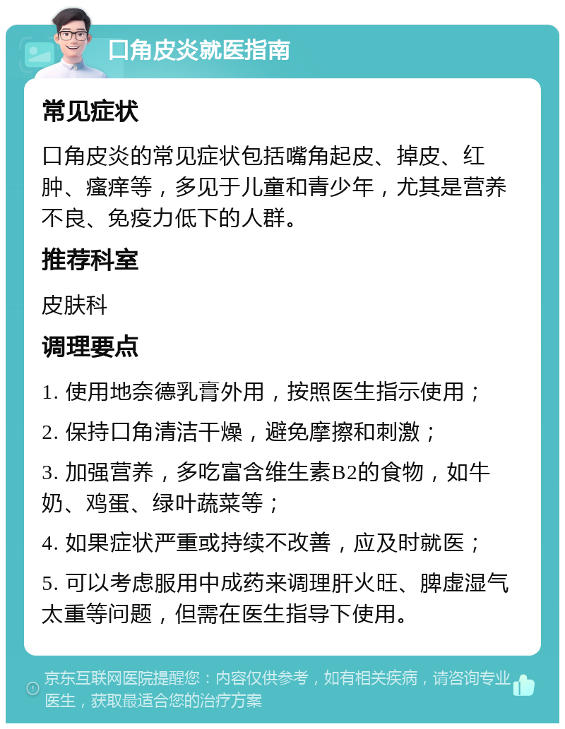 口角皮炎就医指南 常见症状 口角皮炎的常见症状包括嘴角起皮、掉皮、红肿、瘙痒等，多见于儿童和青少年，尤其是营养不良、免疫力低下的人群。 推荐科室 皮肤科 调理要点 1. 使用地奈德乳膏外用，按照医生指示使用； 2. 保持口角清洁干燥，避免摩擦和刺激； 3. 加强营养，多吃富含维生素B2的食物，如牛奶、鸡蛋、绿叶蔬菜等； 4. 如果症状严重或持续不改善，应及时就医； 5. 可以考虑服用中成药来调理肝火旺、脾虚湿气太重等问题，但需在医生指导下使用。