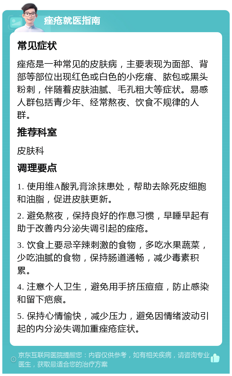 痤疮就医指南 常见症状 痤疮是一种常见的皮肤病，主要表现为面部、背部等部位出现红色或白色的小疙瘩、脓包或黑头粉刺，伴随着皮肤油腻、毛孔粗大等症状。易感人群包括青少年、经常熬夜、饮食不规律的人群。 推荐科室 皮肤科 调理要点 1. 使用维A酸乳膏涂抹患处，帮助去除死皮细胞和油脂，促进皮肤更新。 2. 避免熬夜，保持良好的作息习惯，早睡早起有助于改善内分泌失调引起的痤疮。 3. 饮食上要忌辛辣刺激的食物，多吃水果蔬菜，少吃油腻的食物，保持肠道通畅，减少毒素积累。 4. 注意个人卫生，避免用手挤压痘痘，防止感染和留下疤痕。 5. 保持心情愉快，减少压力，避免因情绪波动引起的内分泌失调加重痤疮症状。