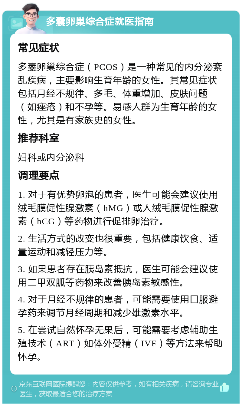 多囊卵巢综合症就医指南 常见症状 多囊卵巢综合症（PCOS）是一种常见的内分泌紊乱疾病，主要影响生育年龄的女性。其常见症状包括月经不规律、多毛、体重增加、皮肤问题（如痤疮）和不孕等。易感人群为生育年龄的女性，尤其是有家族史的女性。 推荐科室 妇科或内分泌科 调理要点 1. 对于有优势卵泡的患者，医生可能会建议使用绒毛膜促性腺激素（hMG）或人绒毛膜促性腺激素（hCG）等药物进行促排卵治疗。 2. 生活方式的改变也很重要，包括健康饮食、适量运动和减轻压力等。 3. 如果患者存在胰岛素抵抗，医生可能会建议使用二甲双胍等药物来改善胰岛素敏感性。 4. 对于月经不规律的患者，可能需要使用口服避孕药来调节月经周期和减少雄激素水平。 5. 在尝试自然怀孕无果后，可能需要考虑辅助生殖技术（ART）如体外受精（IVF）等方法来帮助怀孕。