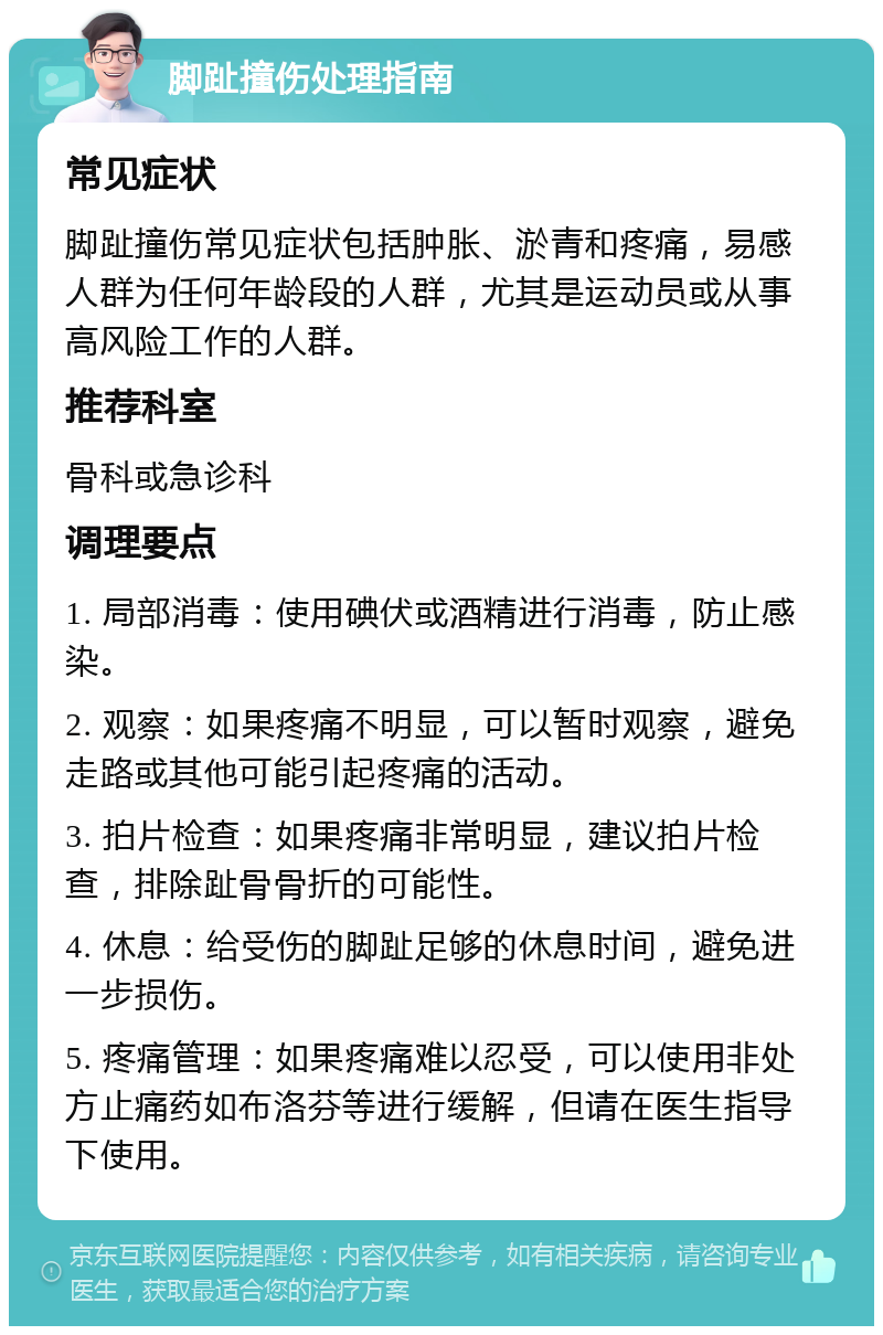 脚趾撞伤处理指南 常见症状 脚趾撞伤常见症状包括肿胀、淤青和疼痛，易感人群为任何年龄段的人群，尤其是运动员或从事高风险工作的人群。 推荐科室 骨科或急诊科 调理要点 1. 局部消毒：使用碘伏或酒精进行消毒，防止感染。 2. 观察：如果疼痛不明显，可以暂时观察，避免走路或其他可能引起疼痛的活动。 3. 拍片检查：如果疼痛非常明显，建议拍片检查，排除趾骨骨折的可能性。 4. 休息：给受伤的脚趾足够的休息时间，避免进一步损伤。 5. 疼痛管理：如果疼痛难以忍受，可以使用非处方止痛药如布洛芬等进行缓解，但请在医生指导下使用。