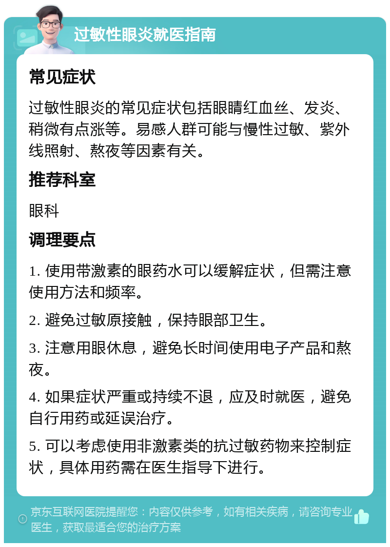 过敏性眼炎就医指南 常见症状 过敏性眼炎的常见症状包括眼睛红血丝、发炎、稍微有点涨等。易感人群可能与慢性过敏、紫外线照射、熬夜等因素有关。 推荐科室 眼科 调理要点 1. 使用带激素的眼药水可以缓解症状，但需注意使用方法和频率。 2. 避免过敏原接触，保持眼部卫生。 3. 注意用眼休息，避免长时间使用电子产品和熬夜。 4. 如果症状严重或持续不退，应及时就医，避免自行用药或延误治疗。 5. 可以考虑使用非激素类的抗过敏药物来控制症状，具体用药需在医生指导下进行。