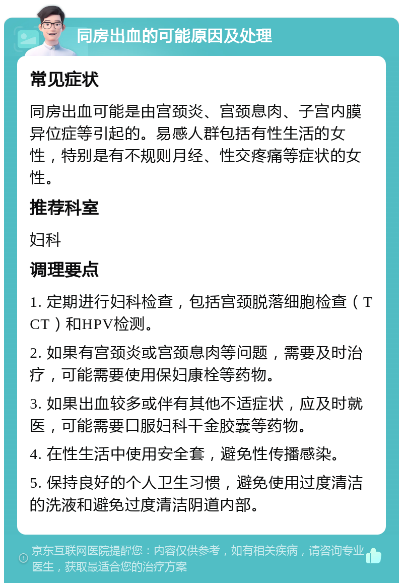 同房出血的可能原因及处理 常见症状 同房出血可能是由宫颈炎、宫颈息肉、子宫内膜异位症等引起的。易感人群包括有性生活的女性，特别是有不规则月经、性交疼痛等症状的女性。 推荐科室 妇科 调理要点 1. 定期进行妇科检查，包括宫颈脱落细胞检查（TCT）和HPV检测。 2. 如果有宫颈炎或宫颈息肉等问题，需要及时治疗，可能需要使用保妇康栓等药物。 3. 如果出血较多或伴有其他不适症状，应及时就医，可能需要口服妇科千金胶囊等药物。 4. 在性生活中使用安全套，避免性传播感染。 5. 保持良好的个人卫生习惯，避免使用过度清洁的洗液和避免过度清洁阴道内部。