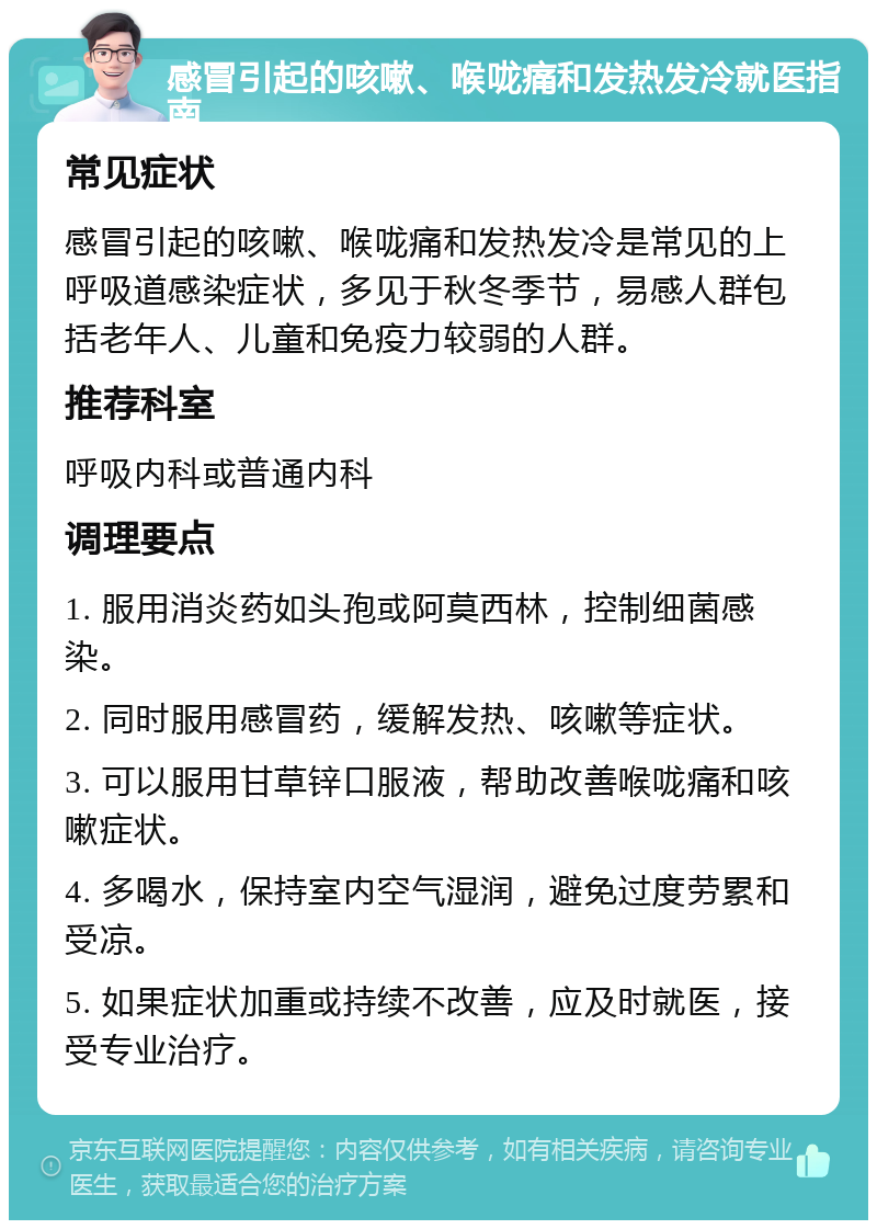 感冒引起的咳嗽、喉咙痛和发热发冷就医指南 常见症状 感冒引起的咳嗽、喉咙痛和发热发冷是常见的上呼吸道感染症状，多见于秋冬季节，易感人群包括老年人、儿童和免疫力较弱的人群。 推荐科室 呼吸内科或普通内科 调理要点 1. 服用消炎药如头孢或阿莫西林，控制细菌感染。 2. 同时服用感冒药，缓解发热、咳嗽等症状。 3. 可以服用甘草锌口服液，帮助改善喉咙痛和咳嗽症状。 4. 多喝水，保持室内空气湿润，避免过度劳累和受凉。 5. 如果症状加重或持续不改善，应及时就医，接受专业治疗。