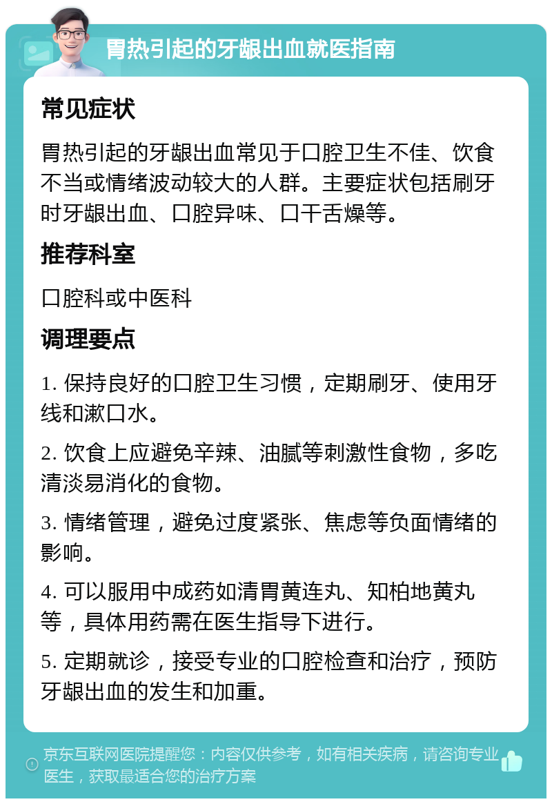 胃热引起的牙龈出血就医指南 常见症状 胃热引起的牙龈出血常见于口腔卫生不佳、饮食不当或情绪波动较大的人群。主要症状包括刷牙时牙龈出血、口腔异味、口干舌燥等。 推荐科室 口腔科或中医科 调理要点 1. 保持良好的口腔卫生习惯，定期刷牙、使用牙线和漱口水。 2. 饮食上应避免辛辣、油腻等刺激性食物，多吃清淡易消化的食物。 3. 情绪管理，避免过度紧张、焦虑等负面情绪的影响。 4. 可以服用中成药如清胃黄连丸、知柏地黄丸等，具体用药需在医生指导下进行。 5. 定期就诊，接受专业的口腔检查和治疗，预防牙龈出血的发生和加重。