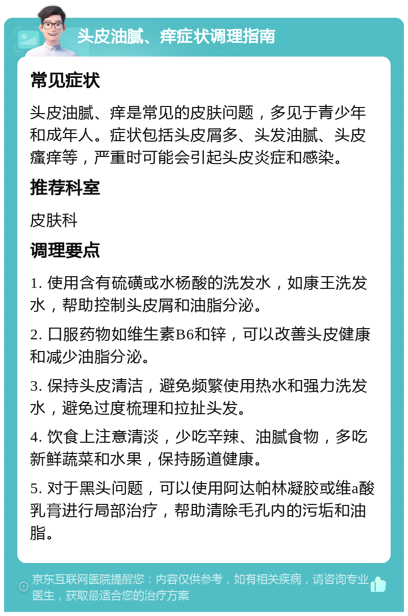 头皮油腻、痒症状调理指南 常见症状 头皮油腻、痒是常见的皮肤问题，多见于青少年和成年人。症状包括头皮屑多、头发油腻、头皮瘙痒等，严重时可能会引起头皮炎症和感染。 推荐科室 皮肤科 调理要点 1. 使用含有硫磺或水杨酸的洗发水，如康王洗发水，帮助控制头皮屑和油脂分泌。 2. 口服药物如维生素B6和锌，可以改善头皮健康和减少油脂分泌。 3. 保持头皮清洁，避免频繁使用热水和强力洗发水，避免过度梳理和拉扯头发。 4. 饮食上注意清淡，少吃辛辣、油腻食物，多吃新鲜蔬菜和水果，保持肠道健康。 5. 对于黑头问题，可以使用阿达帕林凝胶或维a酸乳膏进行局部治疗，帮助清除毛孔内的污垢和油脂。