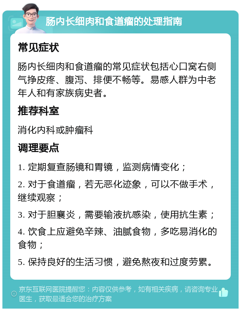 肠内长细肉和食道瘤的处理指南 常见症状 肠内长细肉和食道瘤的常见症状包括心口窝右侧气挣皮疼、腹泻、排便不畅等。易感人群为中老年人和有家族病史者。 推荐科室 消化内科或肿瘤科 调理要点 1. 定期复查肠镜和胃镜，监测病情变化； 2. 对于食道瘤，若无恶化迹象，可以不做手术，继续观察； 3. 对于胆襄炎，需要输液抗感染，使用抗生素； 4. 饮食上应避免辛辣、油腻食物，多吃易消化的食物； 5. 保持良好的生活习惯，避免熬夜和过度劳累。