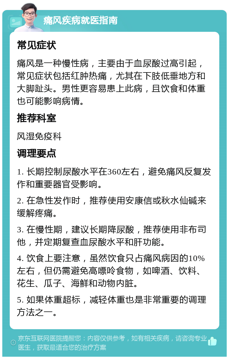 痛风疾病就医指南 常见症状 痛风是一种慢性病，主要由于血尿酸过高引起，常见症状包括红肿热痛，尤其在下肢低垂地方和大脚趾头。男性更容易患上此病，且饮食和体重也可能影响病情。 推荐科室 风湿免疫科 调理要点 1. 长期控制尿酸水平在360左右，避免痛风反复发作和重要器官受影响。 2. 在急性发作时，推荐使用安康信或秋水仙碱来缓解疼痛。 3. 在慢性期，建议长期降尿酸，推荐使用非布司他，并定期复查血尿酸水平和肝功能。 4. 饮食上要注意，虽然饮食只占痛风病因的10%左右，但仍需避免高嘌呤食物，如啤酒、饮料、花生、瓜子、海鲜和动物内脏。 5. 如果体重超标，减轻体重也是非常重要的调理方法之一。