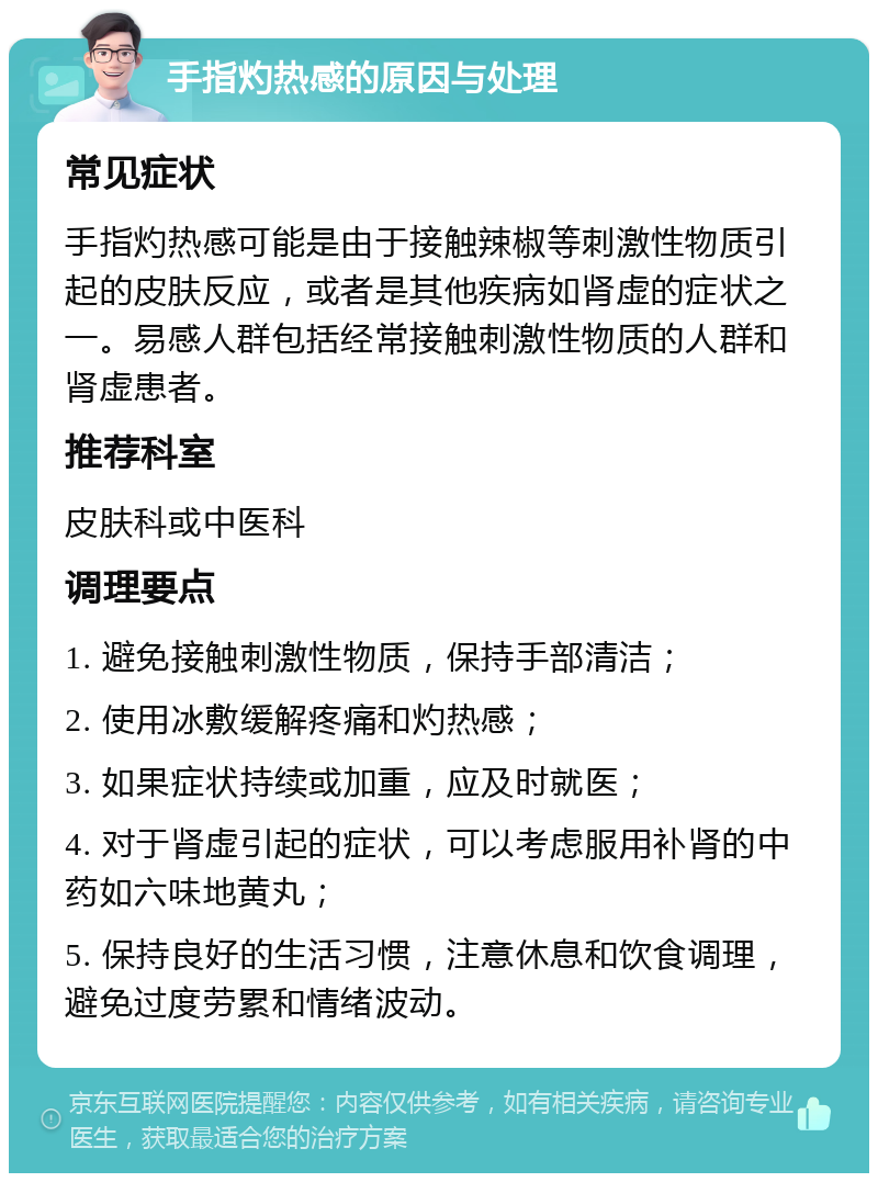 手指灼热感的原因与处理 常见症状 手指灼热感可能是由于接触辣椒等刺激性物质引起的皮肤反应，或者是其他疾病如肾虚的症状之一。易感人群包括经常接触刺激性物质的人群和肾虚患者。 推荐科室 皮肤科或中医科 调理要点 1. 避免接触刺激性物质，保持手部清洁； 2. 使用冰敷缓解疼痛和灼热感； 3. 如果症状持续或加重，应及时就医； 4. 对于肾虚引起的症状，可以考虑服用补肾的中药如六味地黄丸； 5. 保持良好的生活习惯，注意休息和饮食调理，避免过度劳累和情绪波动。