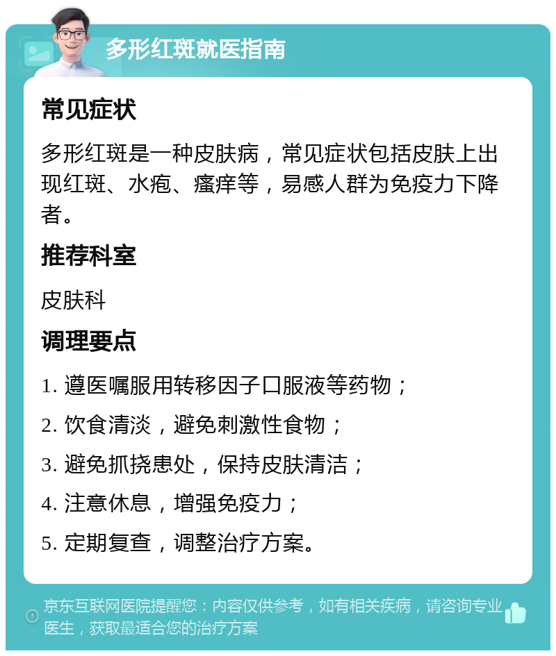 多形红斑就医指南 常见症状 多形红斑是一种皮肤病，常见症状包括皮肤上出现红斑、水疱、瘙痒等，易感人群为免疫力下降者。 推荐科室 皮肤科 调理要点 1. 遵医嘱服用转移因子口服液等药物； 2. 饮食清淡，避免刺激性食物； 3. 避免抓挠患处，保持皮肤清洁； 4. 注意休息，增强免疫力； 5. 定期复查，调整治疗方案。