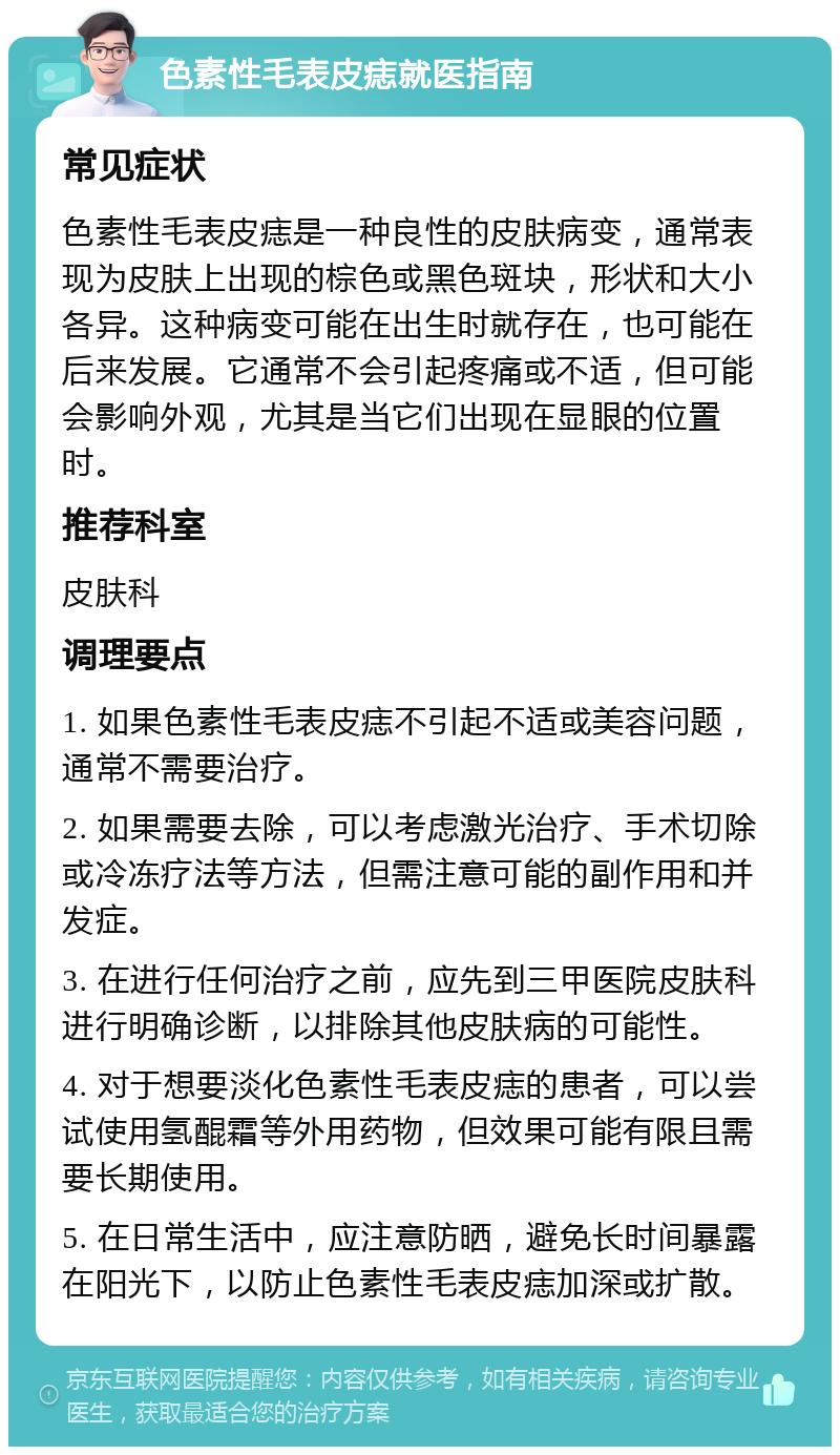 色素性毛表皮痣就医指南 常见症状 色素性毛表皮痣是一种良性的皮肤病变，通常表现为皮肤上出现的棕色或黑色斑块，形状和大小各异。这种病变可能在出生时就存在，也可能在后来发展。它通常不会引起疼痛或不适，但可能会影响外观，尤其是当它们出现在显眼的位置时。 推荐科室 皮肤科 调理要点 1. 如果色素性毛表皮痣不引起不适或美容问题，通常不需要治疗。 2. 如果需要去除，可以考虑激光治疗、手术切除或冷冻疗法等方法，但需注意可能的副作用和并发症。 3. 在进行任何治疗之前，应先到三甲医院皮肤科进行明确诊断，以排除其他皮肤病的可能性。 4. 对于想要淡化色素性毛表皮痣的患者，可以尝试使用氢醌霜等外用药物，但效果可能有限且需要长期使用。 5. 在日常生活中，应注意防晒，避免长时间暴露在阳光下，以防止色素性毛表皮痣加深或扩散。