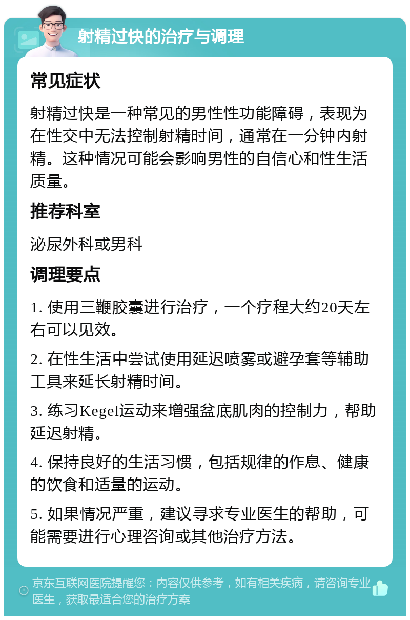 射精过快的治疗与调理 常见症状 射精过快是一种常见的男性性功能障碍，表现为在性交中无法控制射精时间，通常在一分钟内射精。这种情况可能会影响男性的自信心和性生活质量。 推荐科室 泌尿外科或男科 调理要点 1. 使用三鞭胶囊进行治疗，一个疗程大约20天左右可以见效。 2. 在性生活中尝试使用延迟喷雾或避孕套等辅助工具来延长射精时间。 3. 练习Kegel运动来增强盆底肌肉的控制力，帮助延迟射精。 4. 保持良好的生活习惯，包括规律的作息、健康的饮食和适量的运动。 5. 如果情况严重，建议寻求专业医生的帮助，可能需要进行心理咨询或其他治疗方法。