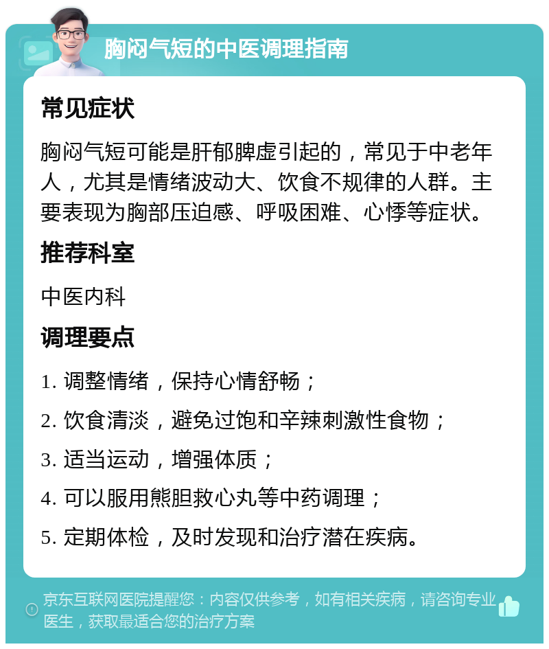 胸闷气短的中医调理指南 常见症状 胸闷气短可能是肝郁脾虚引起的，常见于中老年人，尤其是情绪波动大、饮食不规律的人群。主要表现为胸部压迫感、呼吸困难、心悸等症状。 推荐科室 中医内科 调理要点 1. 调整情绪，保持心情舒畅； 2. 饮食清淡，避免过饱和辛辣刺激性食物； 3. 适当运动，增强体质； 4. 可以服用熊胆救心丸等中药调理； 5. 定期体检，及时发现和治疗潜在疾病。