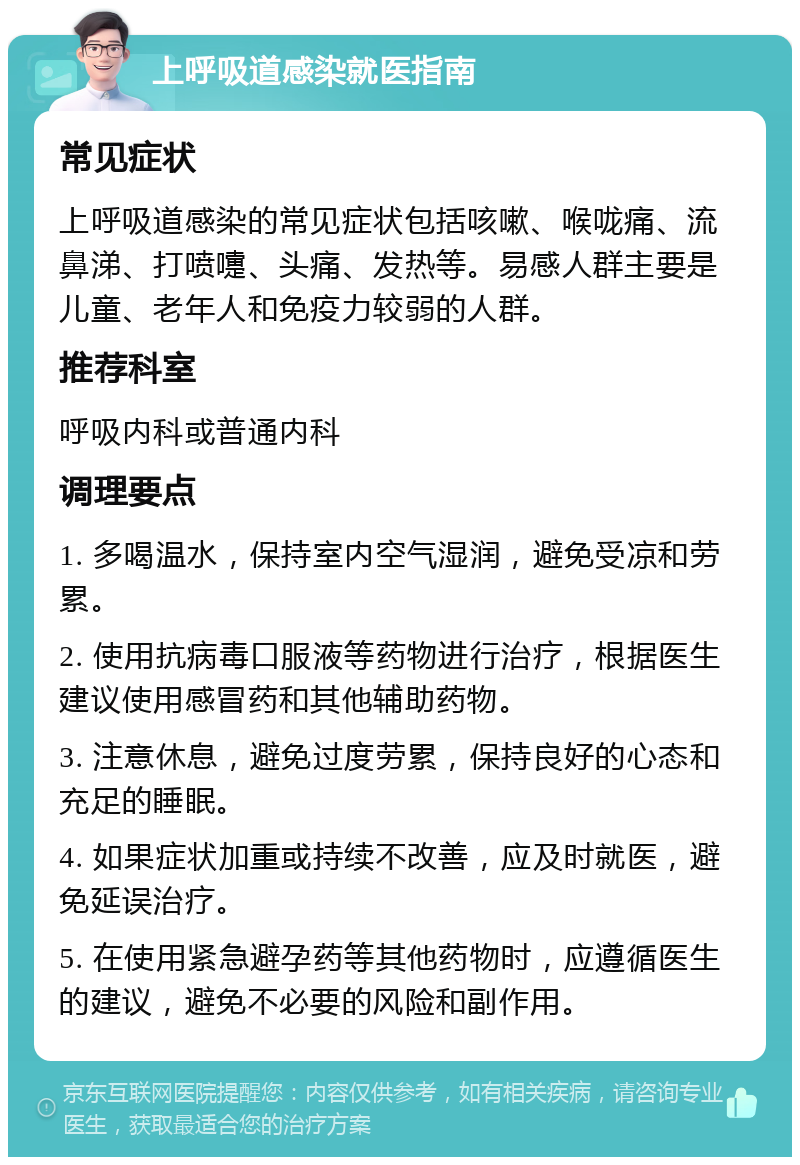 上呼吸道感染就医指南 常见症状 上呼吸道感染的常见症状包括咳嗽、喉咙痛、流鼻涕、打喷嚏、头痛、发热等。易感人群主要是儿童、老年人和免疫力较弱的人群。 推荐科室 呼吸内科或普通内科 调理要点 1. 多喝温水，保持室内空气湿润，避免受凉和劳累。 2. 使用抗病毒口服液等药物进行治疗，根据医生建议使用感冒药和其他辅助药物。 3. 注意休息，避免过度劳累，保持良好的心态和充足的睡眠。 4. 如果症状加重或持续不改善，应及时就医，避免延误治疗。 5. 在使用紧急避孕药等其他药物时，应遵循医生的建议，避免不必要的风险和副作用。