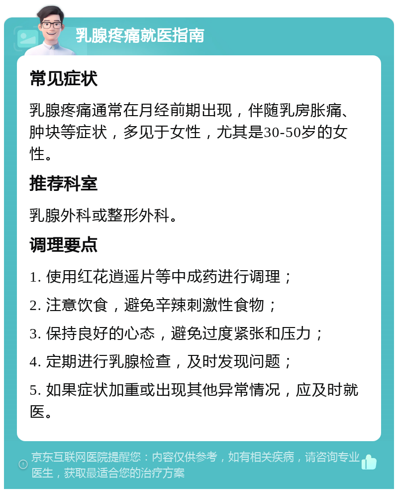 乳腺疼痛就医指南 常见症状 乳腺疼痛通常在月经前期出现，伴随乳房胀痛、肿块等症状，多见于女性，尤其是30-50岁的女性。 推荐科室 乳腺外科或整形外科。 调理要点 1. 使用红花逍遥片等中成药进行调理； 2. 注意饮食，避免辛辣刺激性食物； 3. 保持良好的心态，避免过度紧张和压力； 4. 定期进行乳腺检查，及时发现问题； 5. 如果症状加重或出现其他异常情况，应及时就医。