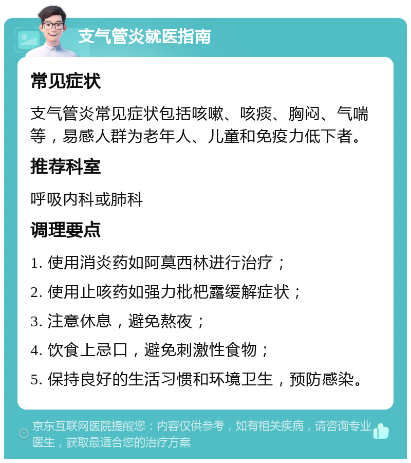 支气管炎就医指南 常见症状 支气管炎常见症状包括咳嗽、咳痰、胸闷、气喘等，易感人群为老年人、儿童和免疫力低下者。 推荐科室 呼吸内科或肺科 调理要点 1. 使用消炎药如阿莫西林进行治疗； 2. 使用止咳药如强力枇杷露缓解症状； 3. 注意休息，避免熬夜； 4. 饮食上忌口，避免刺激性食物； 5. 保持良好的生活习惯和环境卫生，预防感染。