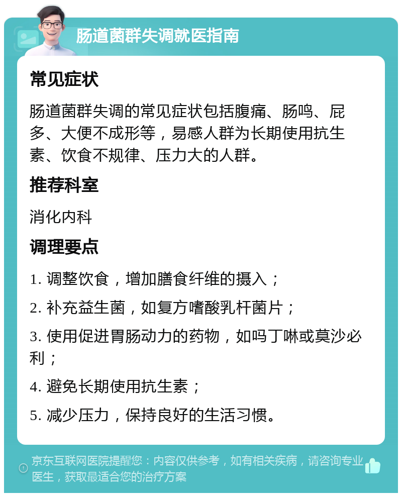 肠道菌群失调就医指南 常见症状 肠道菌群失调的常见症状包括腹痛、肠鸣、屁多、大便不成形等，易感人群为长期使用抗生素、饮食不规律、压力大的人群。 推荐科室 消化内科 调理要点 1. 调整饮食，增加膳食纤维的摄入； 2. 补充益生菌，如复方嗜酸乳杆菌片； 3. 使用促进胃肠动力的药物，如吗丁啉或莫沙必利； 4. 避免长期使用抗生素； 5. 减少压力，保持良好的生活习惯。