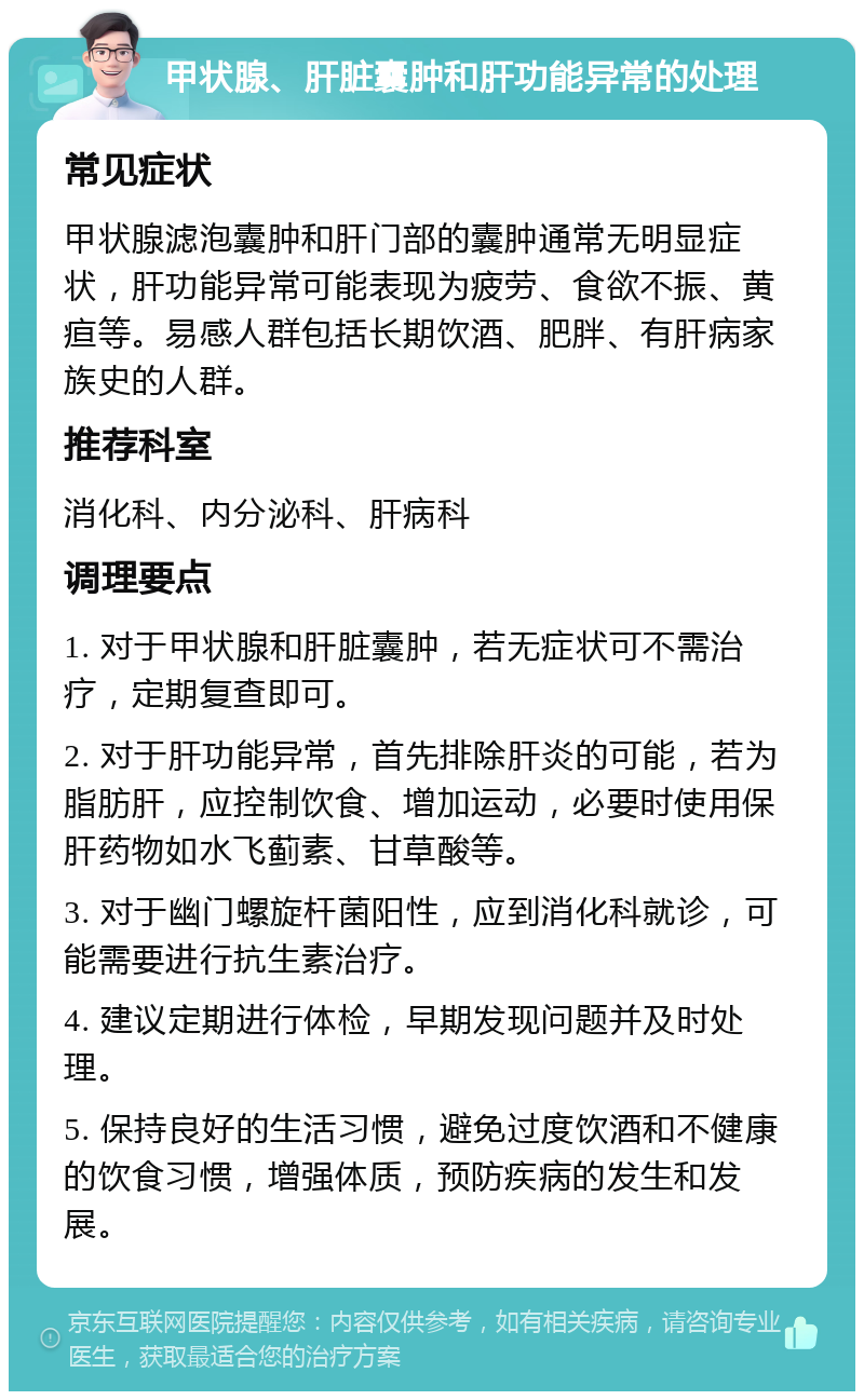 甲状腺、肝脏囊肿和肝功能异常的处理 常见症状 甲状腺滤泡囊肿和肝门部的囊肿通常无明显症状，肝功能异常可能表现为疲劳、食欲不振、黄疸等。易感人群包括长期饮酒、肥胖、有肝病家族史的人群。 推荐科室 消化科、内分泌科、肝病科 调理要点 1. 对于甲状腺和肝脏囊肿，若无症状可不需治疗，定期复查即可。 2. 对于肝功能异常，首先排除肝炎的可能，若为脂肪肝，应控制饮食、增加运动，必要时使用保肝药物如水飞蓟素、甘草酸等。 3. 对于幽门螺旋杆菌阳性，应到消化科就诊，可能需要进行抗生素治疗。 4. 建议定期进行体检，早期发现问题并及时处理。 5. 保持良好的生活习惯，避免过度饮酒和不健康的饮食习惯，增强体质，预防疾病的发生和发展。